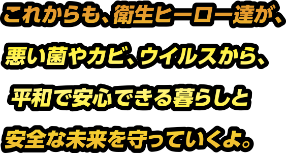 これからも、衛生ヒーロー達が、悪い菌やカビ、ウイルスから、平和で安心できる暮らと安全な未来を護っていくよ